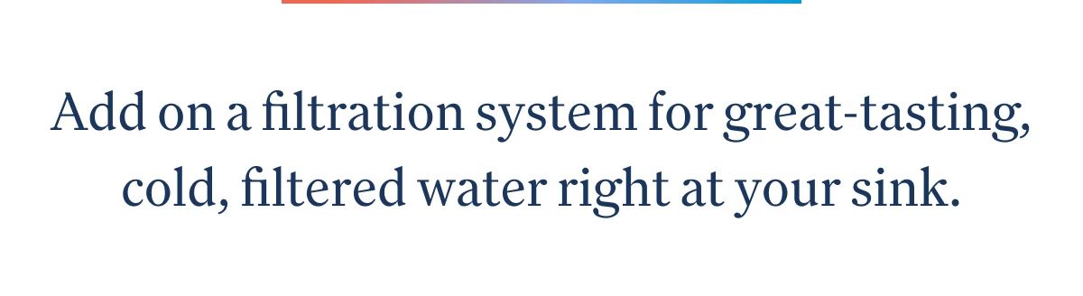 Add on a filtration system for great-tasting, cold, filtered water right at your sink.