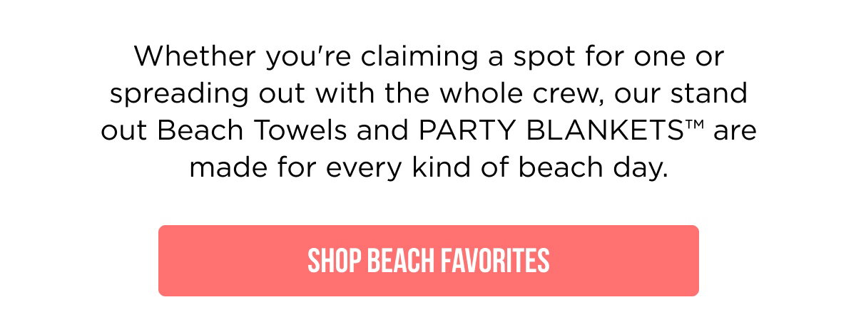 Whether you're claiming a spot for one or spreading out with the whole crew, our stand out Beach Towels and PARTY BLANKETS™ are made for every kind of beach day.  [[SHOP BEACH FAVORITES]]