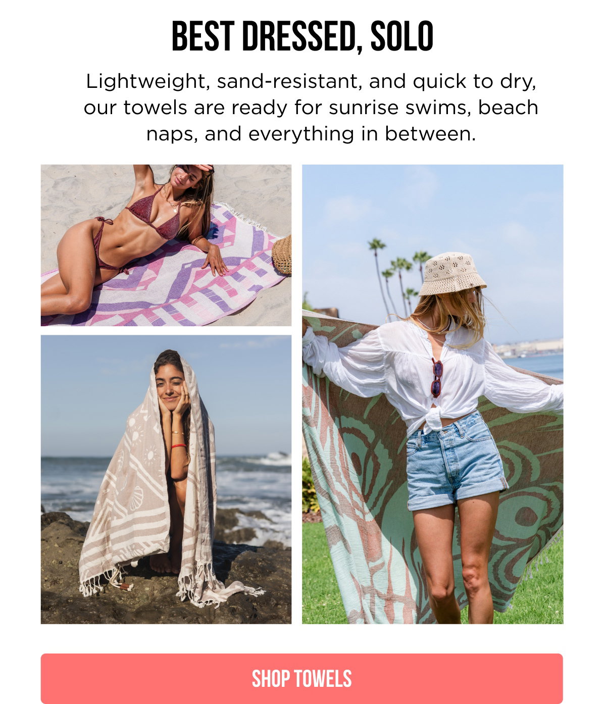 BEST DRESSED, SOLO  Lightweight, sand-resistant, and quick to dry, our towels are ready for sunrise swims, beach naps, and everything in between.  [[SHOP TOWELS]]