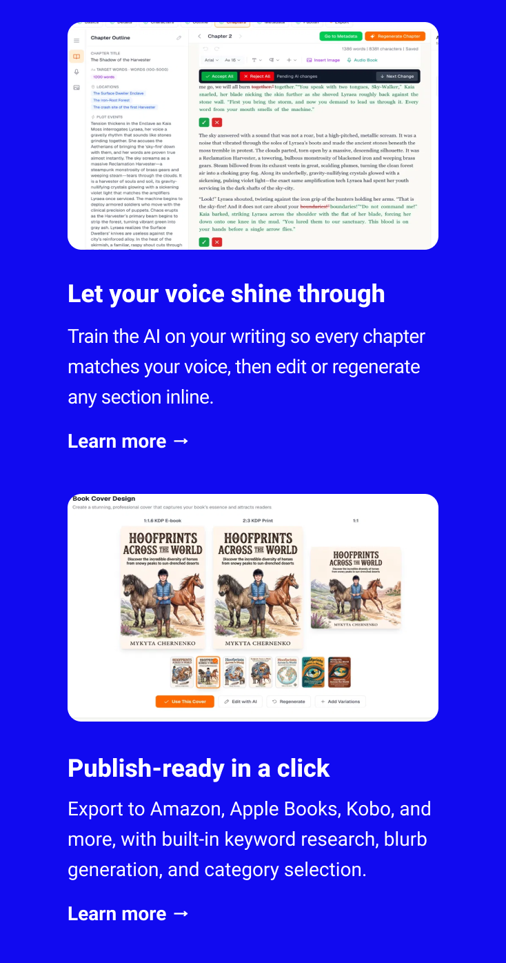  Let your voice shine through Train the AI on your writing so every chapter matches your voice, then edit or regenerate any section inline. Learn more → Publish-ready in a click Export to Amazon, Apple Books, Kobo, and more, with built-in keyword research, blurb generation, and category selection. Learn more →
