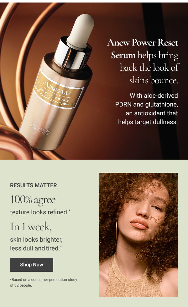 Anew Power Reset Serum helps bring back the look of skin's bounce. With aloe-derived PDRN and glutathione, an antioxidant that helps target dullness. RESULTS MATTER 100% agree texture looks refined. * In 1 week, skin looks brighter, less dull and tired. * *Based on a consumer-perception study of 32 people. 