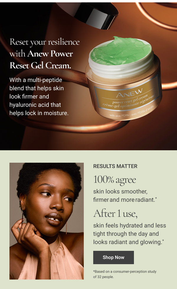 Reset your resilience with Anew Power Reset Gel Cream. With a multi-peptide blend that helps skin look firmer and hyaluronic acid that helps lock in moisture RESULTS MATTER 100% agree skin looks smoother, firmer and more radiant. * After 1 use, skin feels hydrated and less tight through the day and looks radiant and glowing. * *Based on a consumer-perception study of 32 people.