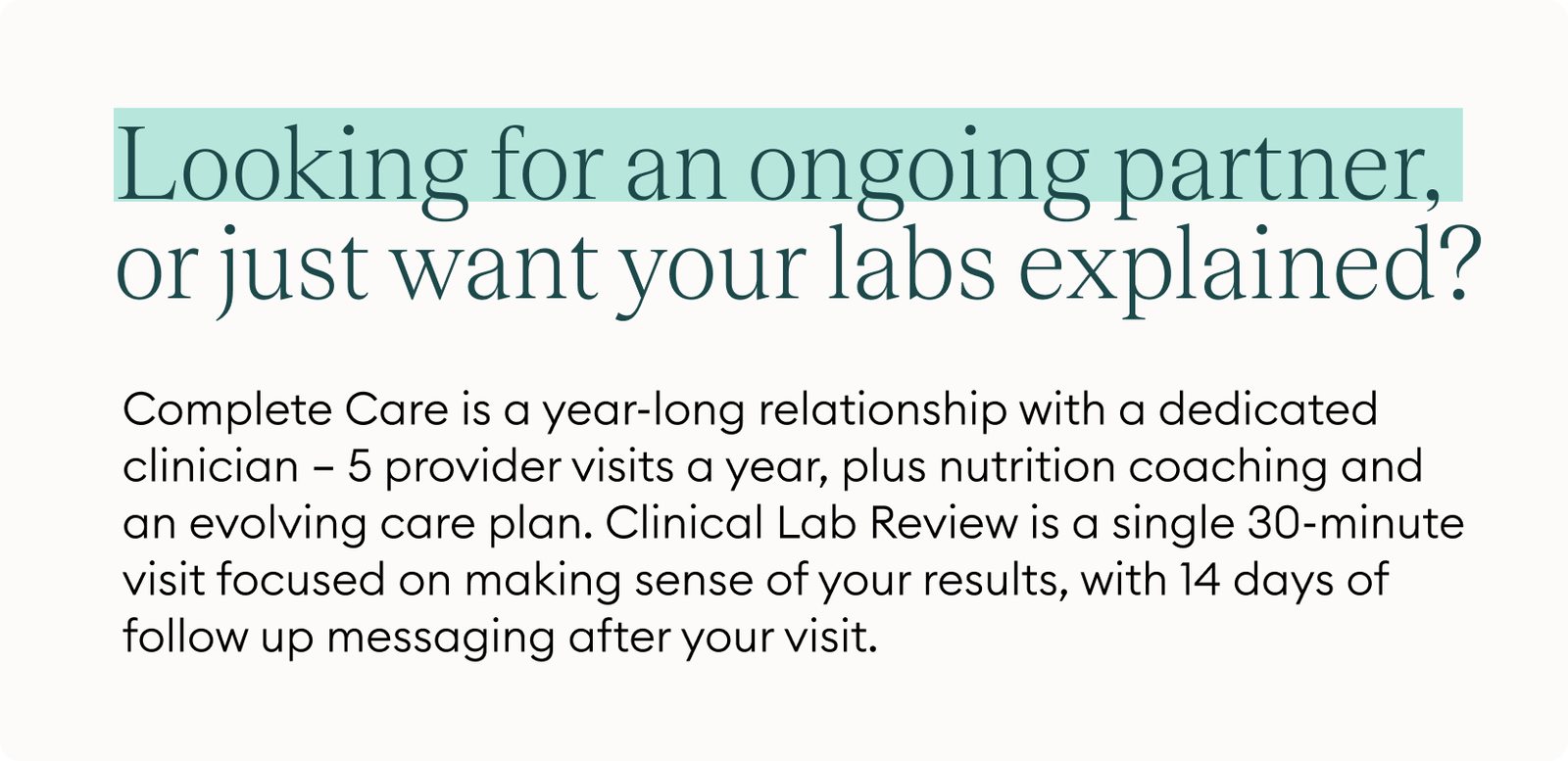 Looking for an ongoing partner, or just want your labs explained? Complete Care is a year-long relationship with a dedicated clinician — 5 provider visits a year, plus nutrition coaching and an evolving care plan. Clinical Lab Review is a single 30-minute visit focused on making sense of your results, with 14 days of follow up messaging after your visit.