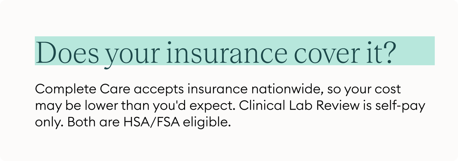 Does your insurance cover it? Complete Care accepts insurance nationwide, so your cost may be lower than you'd expect. Clinical Lab Review is self-pay only. Both are HSA/FSA eligible.