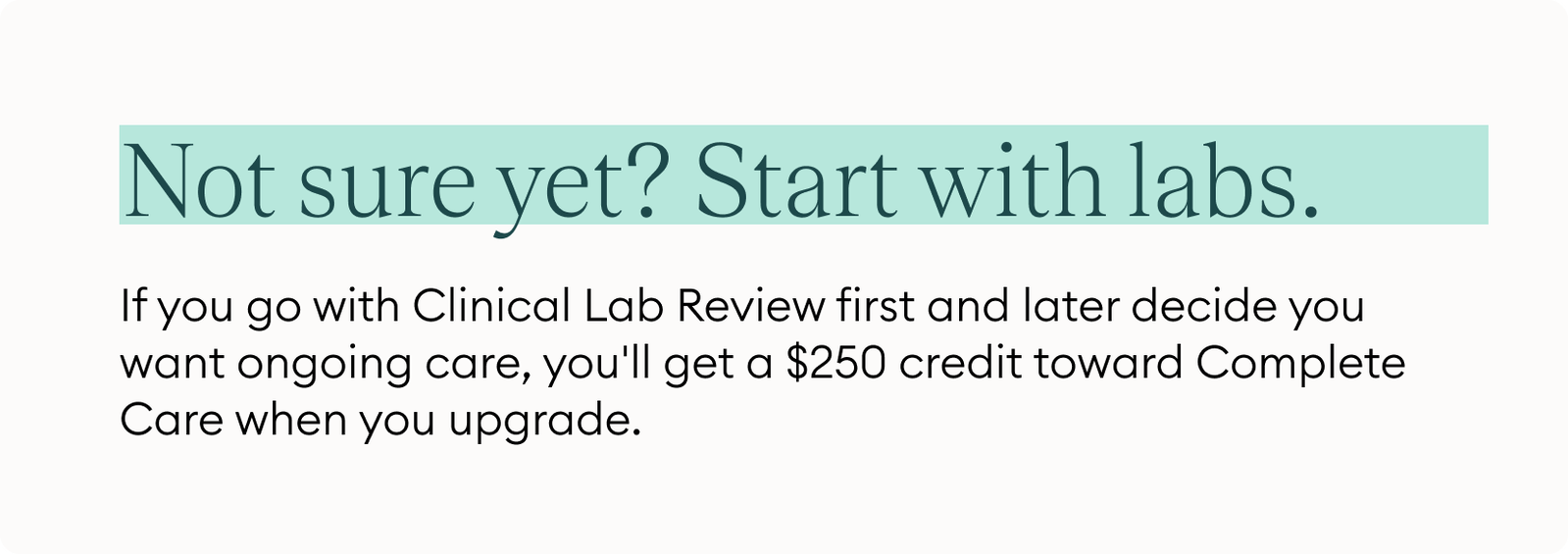 Not sure yet? Start with labs. If you go with Clinical Lab Review first and later decide you want ongoing care, you'll get a $250 credit toward Complete Care when you upgrade.