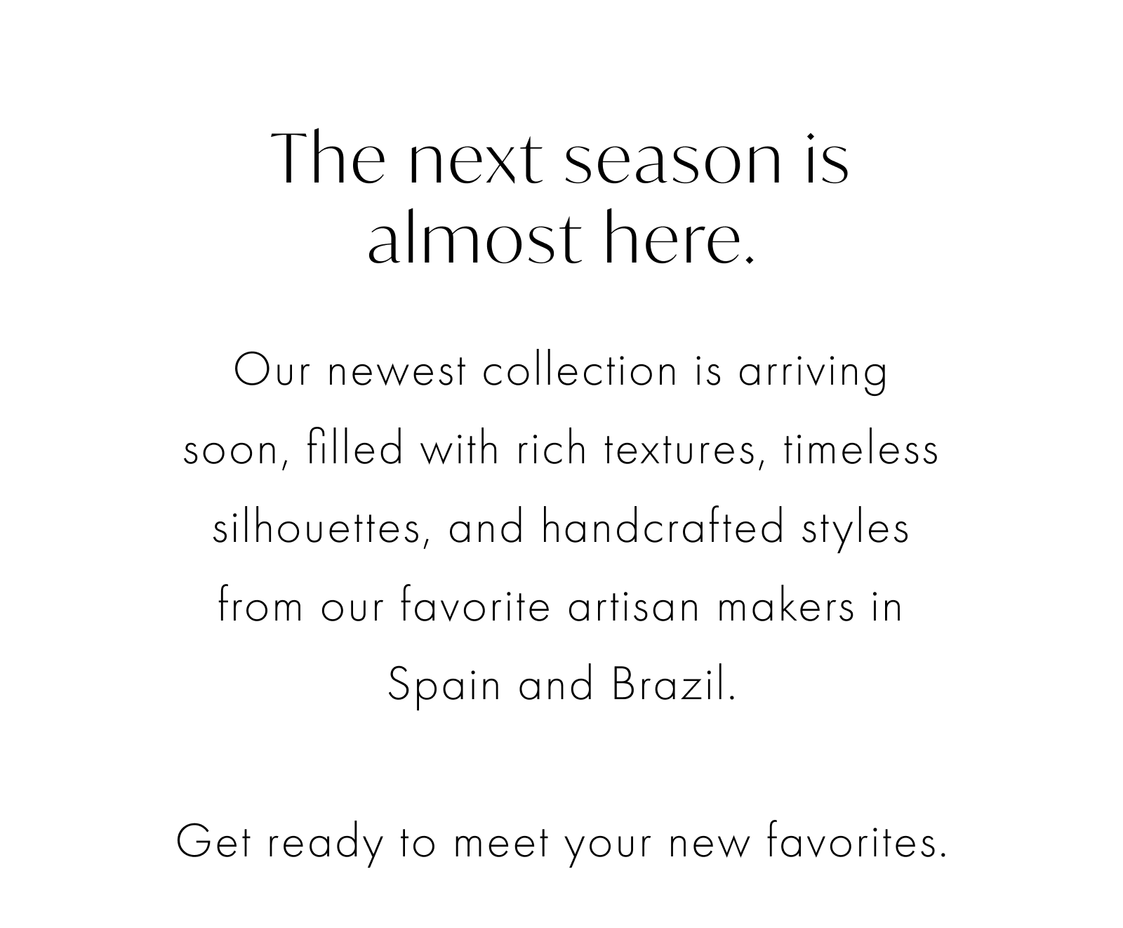 The next season is almost here. Our newest collection is arriving soon, filled with rich textures, timeless silhouettes, and handcrafted styles from our favorite artisan makers in Spain and Brazil.