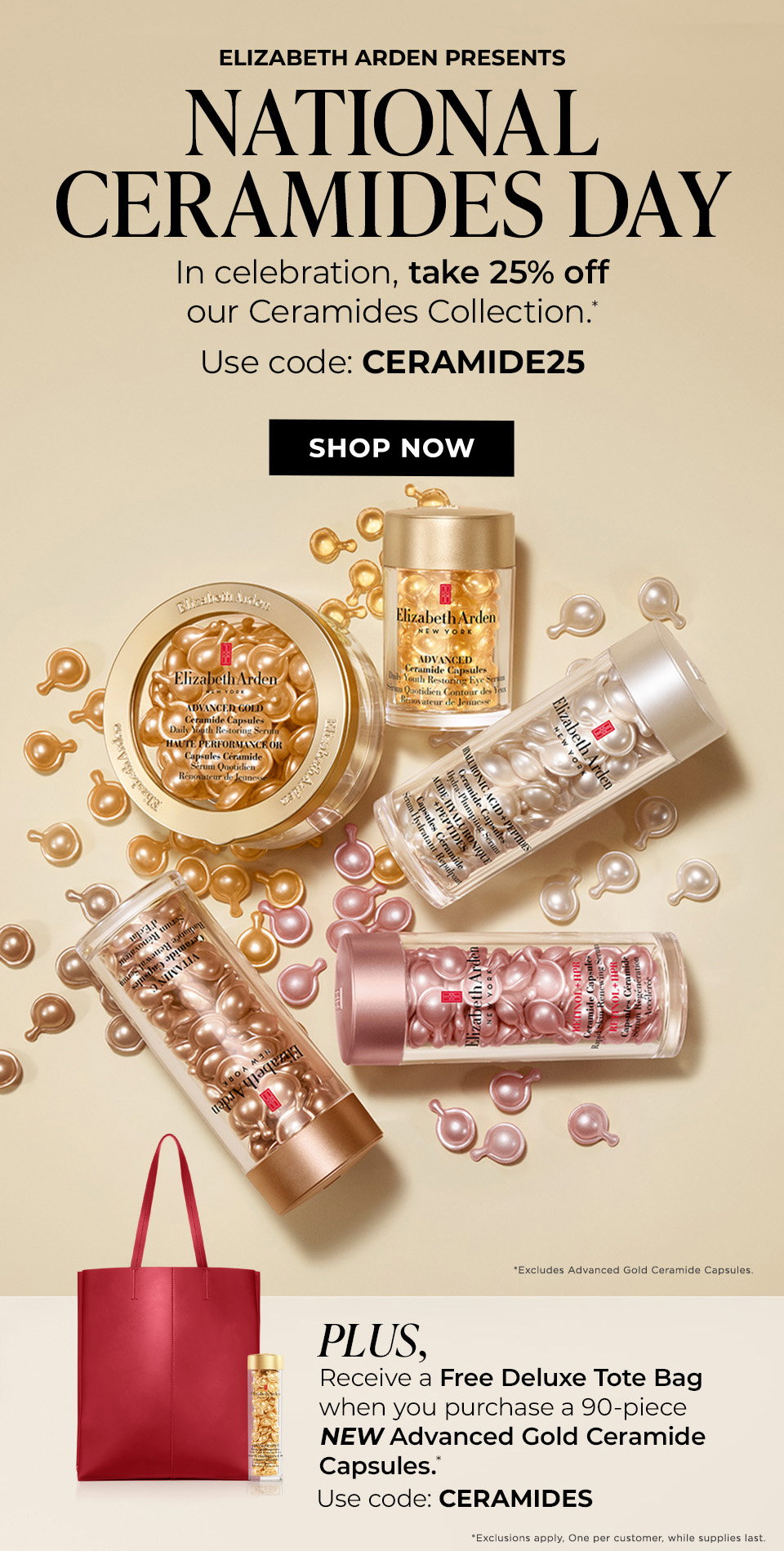 National Ceramides Day   In celebration, take 25% off our Ceramides Collection.* Use code: CERAMIDE25 Excludes Advanced Gold Ceramide Capsules.  Plus:   Receive a Free Deluxe Tote Bag when you purchase a 90‑piece NEW Advanced Gold Ceramide Capsules.* Use code: CERAMIDES Exclusions apply. One per customer, while supplies last.