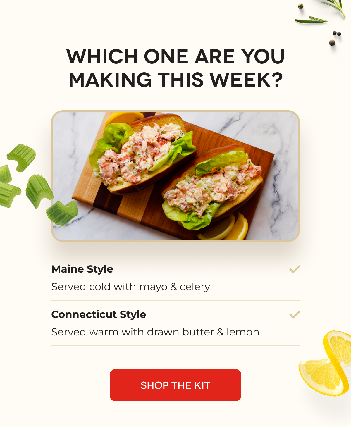 WHICH ONE ARE YOU MAKING THIS WEEK? Maine Style Served cold with mayo & celery Connecticut Style Served warm with drawn butter & lemon SHOP THE KIT