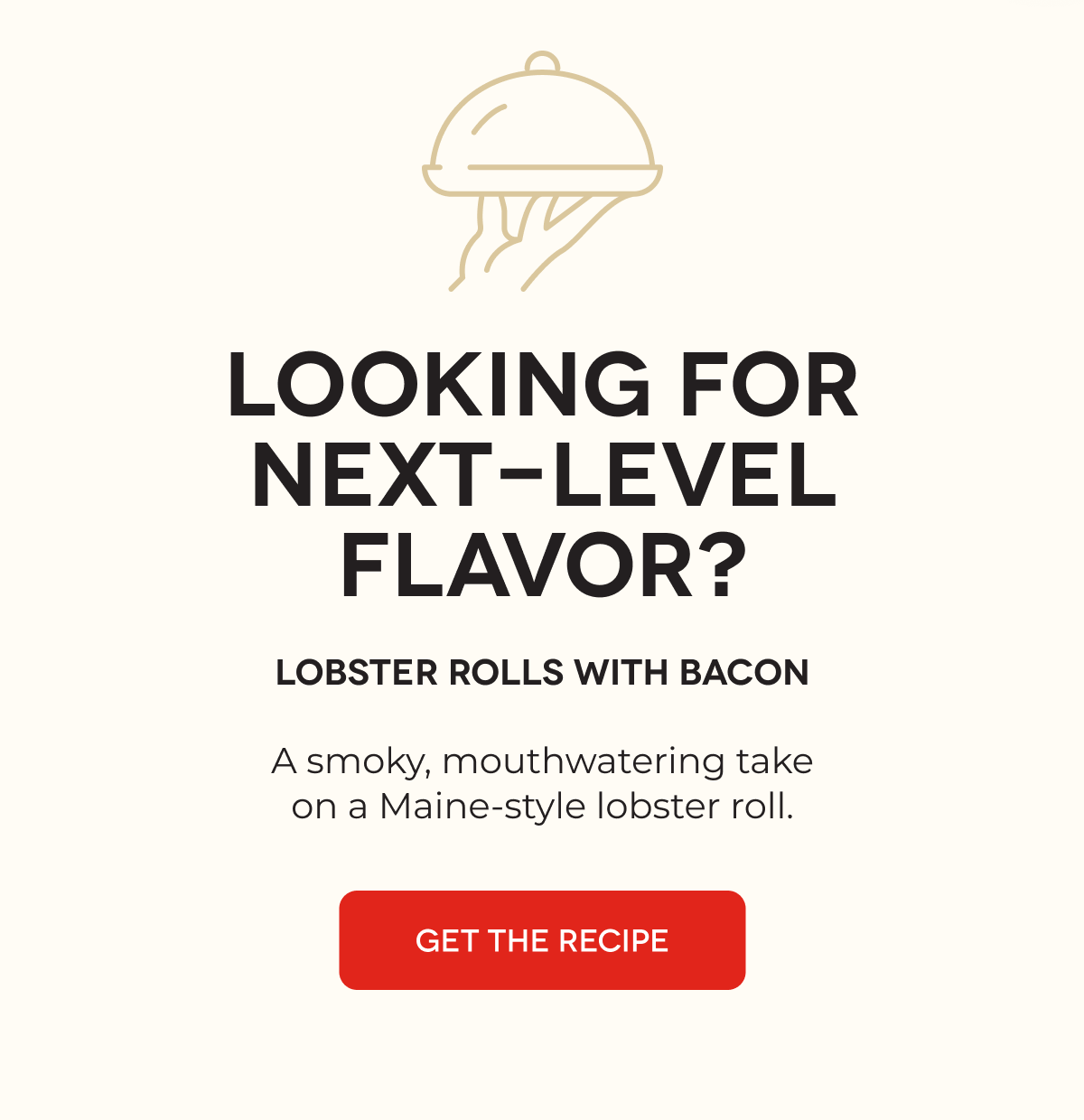 LOOKING FOR NEXT-LEVEL FLAVOR? Lobster Rolls with Bacon A smoky, mouthwatering take on a Maine-style lobster roll. GET THE RECIPE