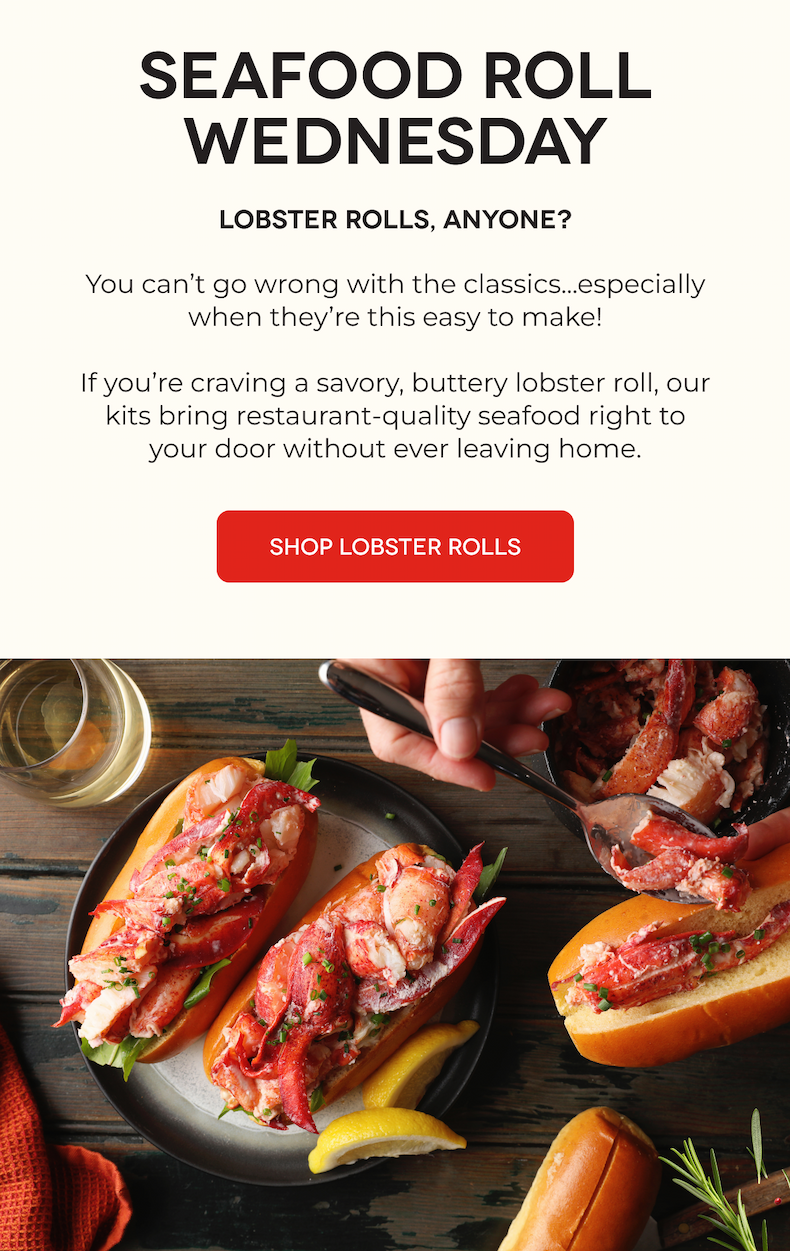SEAFOOD ROLL WEDNESDAY Lobster Rolls, Anyone? You can’t go wrong with the classics...especially when they’re this easy to make!  If you’re craving a savory, buttery lobster roll, our kits bring restaurant-quality seafood right to your door without ever leaving home.  SHOP LOBSTER ROLLS