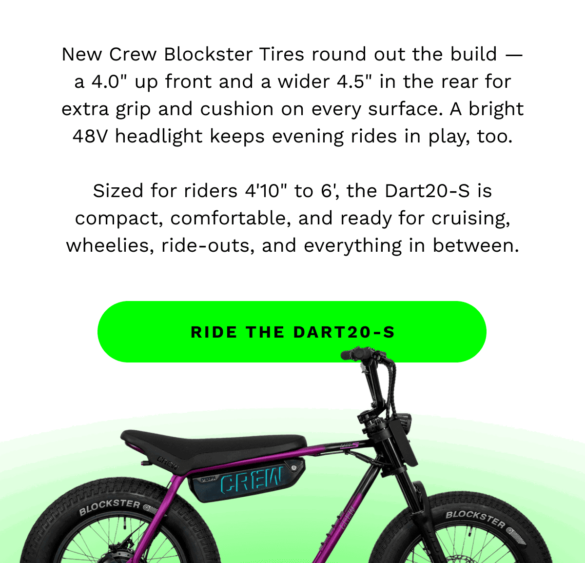 New Crew Blockster Tires round out the build — a 4.0” up front and a wider 4.5” in the rear for extra grip and cushion on every surface. A bright 48V headlight keeps evening rides in play, too. | Sized for riders 4’10” to 6’, the Dart20-S is compact, comfortable, and ready for cruising, wheelies, ride-outs, and everything in between. | RIDE THE DART20-S