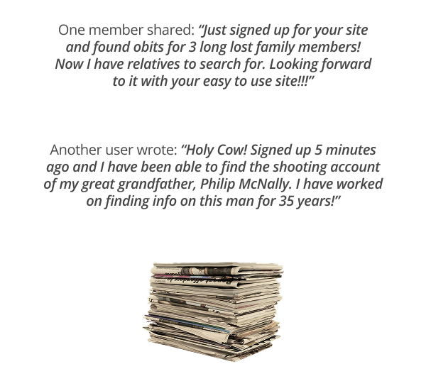 One member shared: “Just signed up for your site and found obits for 3 long lost family members! Now I have relatives to search for. Looking forward to it with your easy to use site!!!”