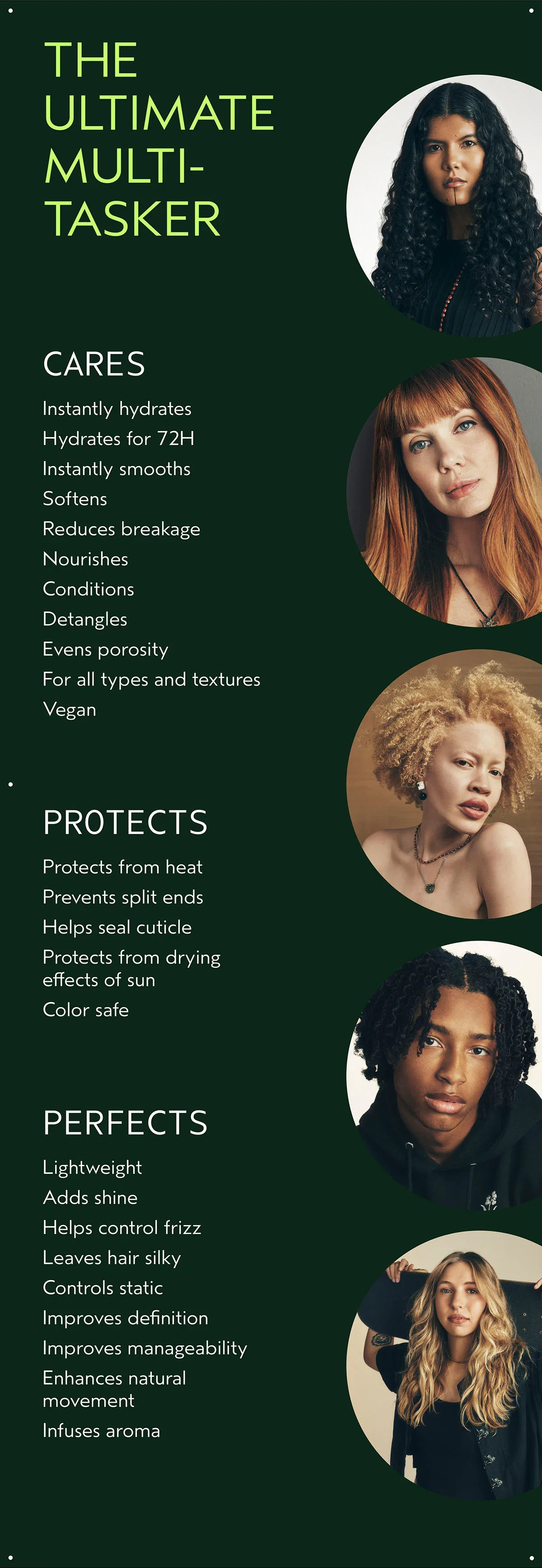 THE ULTIMATE MULTI-TASKER | CARES | Instantly hydrates Hydrates for 72H Instantly smooths Softens Reduces breakage Nourishes Conditions Detangles Evens porosity For all types and textures Vegan | PROTECTS | Protects from heat Prevents split ends Helps seal cuticle Protects from drying effects of sun Color safe | PERFECTS | Lightweight Adds shine Helps control frizz Leaves hair silky Controls static Improves definition Improves manageability Enhances natural movement Infuses aroma