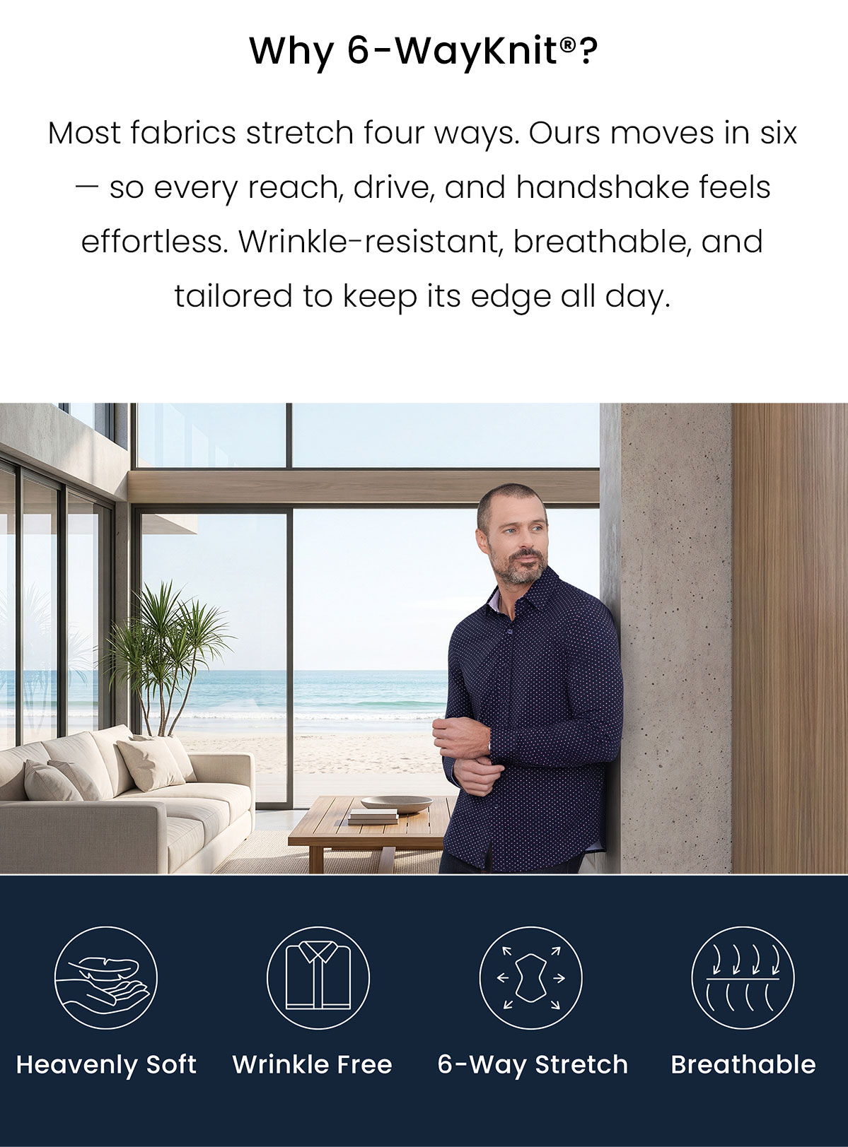 Why 6-WayKnit? Most fabrics stretch four ways. Our moves in six - so every reach, drive, and handshake feels effortless. Wrinkle-resistant, breathable, and tailored to keep its edge all day. | Heavenly Soft | Wrinkle Free | 6-Way Stretch | Breathable