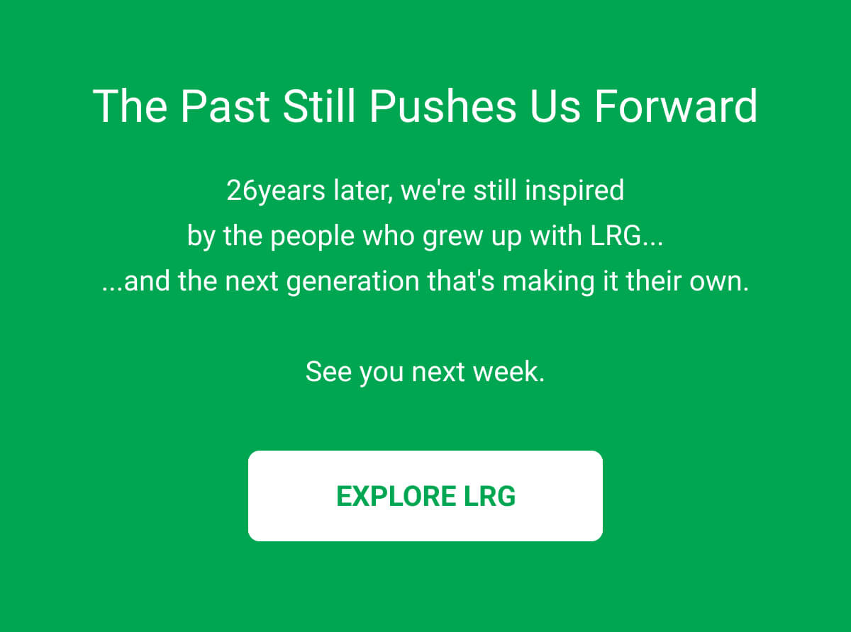 The Past Still Pushes Us Forward | 26years later, we're still inspired by the people who grew up with LRG... ...and the next generation that's making it their own.  See you next week. EXPLORE LRG