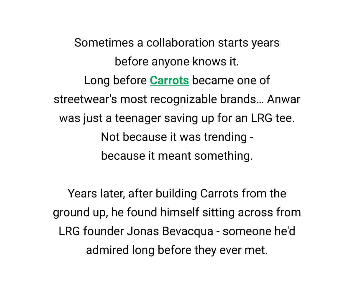 Sometimes a collaboration starts years before anyone knows it. Long before Carrots became one of streetwear's most recognizable brands… Anwar was just a teenager saving up for an LRG tee. Not because it was trending - because it meant something.  Years later, after building Carrots from the ground up, he found himself sitting across from LRG founder Jonas Bevacqua - someone he'd admired long before they ever met.