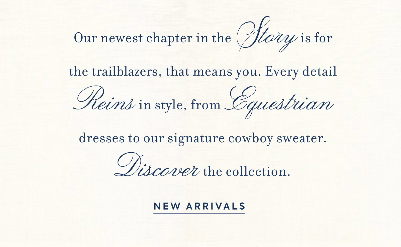Our newest chapter in the Story is for the trailblazers, that means you. Every detail Reins in style, from Equestrian dresses to our signature cowboy sweater. Discover the collection. - NEW ARRIVALS