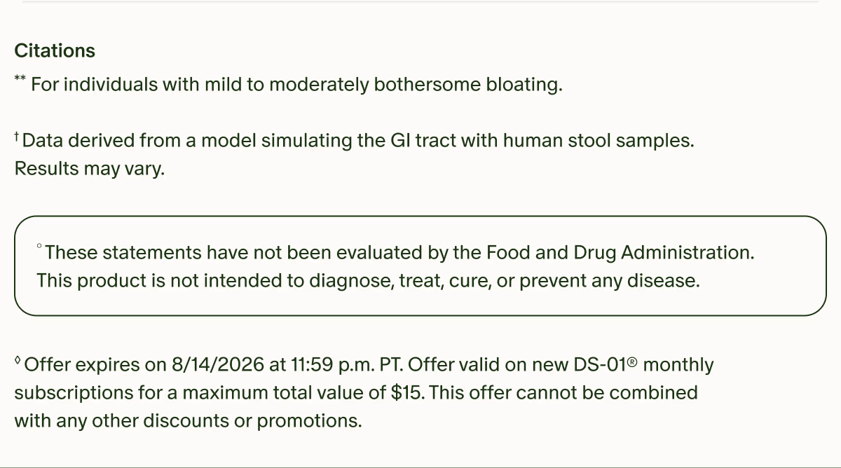 Citations | **For individuals with mild to moderately bothersome bloating. | †Data derived from a model simulating the GI tract with human stool samples. Results may vary. | °These statements have not been evaluated by the Food and Drug Administration. This product is not intended to diagnose, treat, cure, or prevent any disease. | ◊Offer expires on 8/14/2026 at 11:59 p.m. PT. Offer valid on new DS-01® monthly subscriptions for a maximum total value of $15. This offer cannot be combined with any other discounts or promotions.