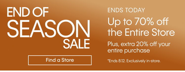 END OF SEASON SALE | ENDS TODAY | Up to 70% off the Entire Store | Plus, extra 20% off yoru entire purchase | Find a Store | *Ends 8.12 Exclusively in store.