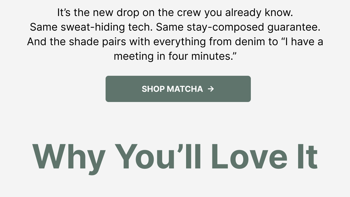 It's the new drop on the crew you already know. Same sweat-hiding tech. Same stay-composed guarantee. And the shade pairs with everything from denim to "I have a meeting in four minutes." Shop Matcha. Why You'll Love It.