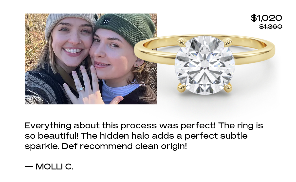Everything about this process was perfect! The ring is so beautiful! The hidden halo adds a perfect subtle sparkle. Def recommend clean origin!  — Molli C.