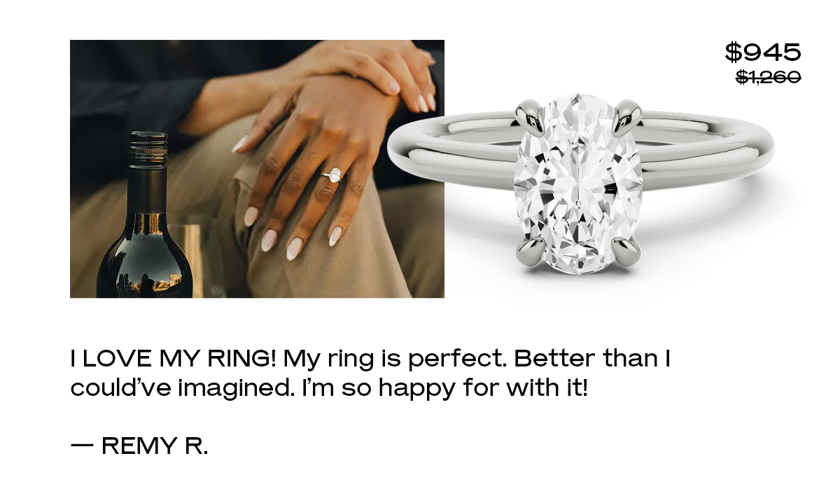 I love my ring!  My ring is perfect. Better than I could’ve imagined. I’m so happy for with it! — Remy R. 