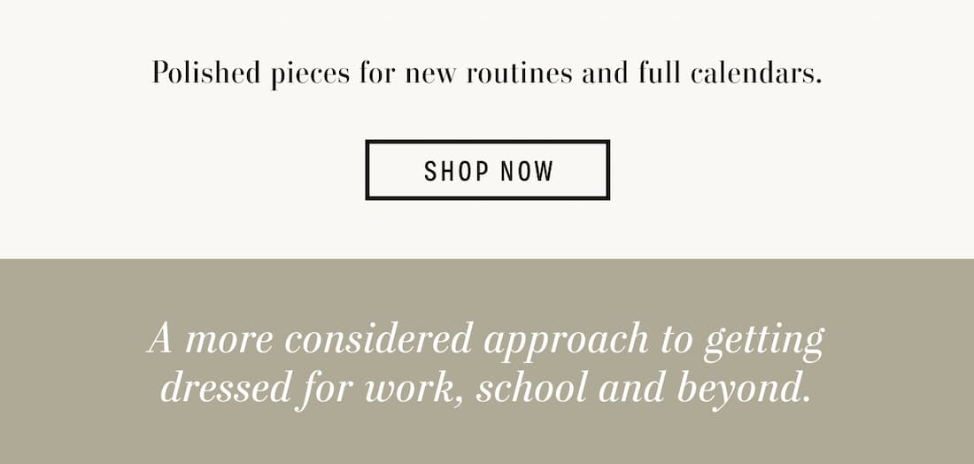 Text reads: Polished pieces for new routines and full calendars. A more considered approach to getting dressed for work, school and beyond.