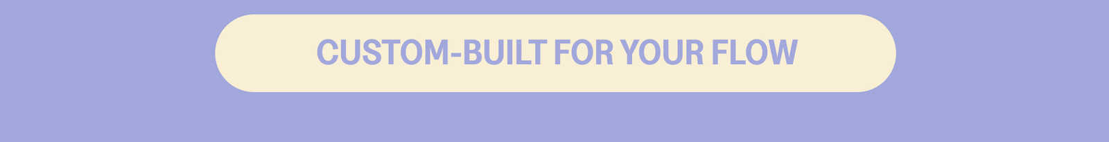 CUSTOM-BUILT FOR YOUR FLOW