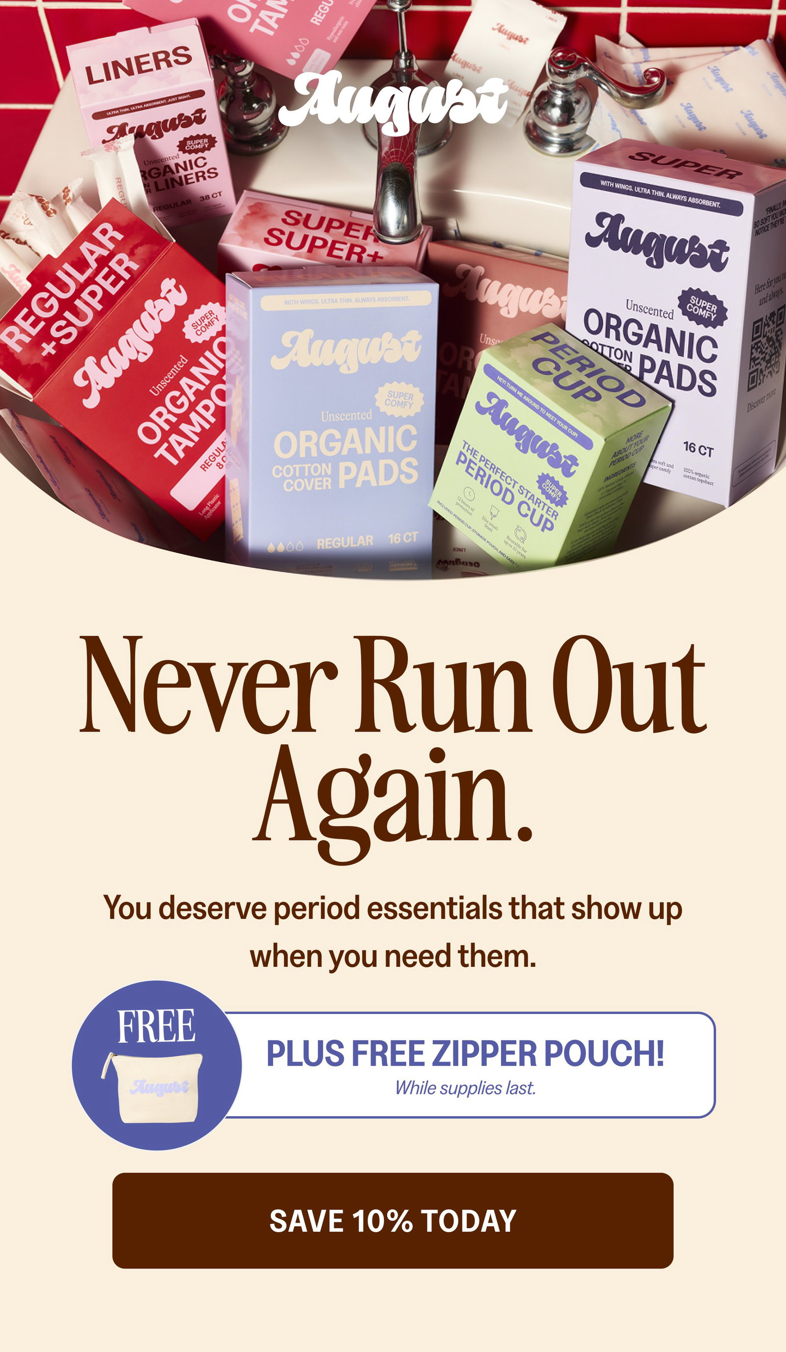 Never Run Out Again. You deserve period essentials that show up when you need them. FREE Plus FREE Zipper Pouch! While supplies last. Save 10% Today