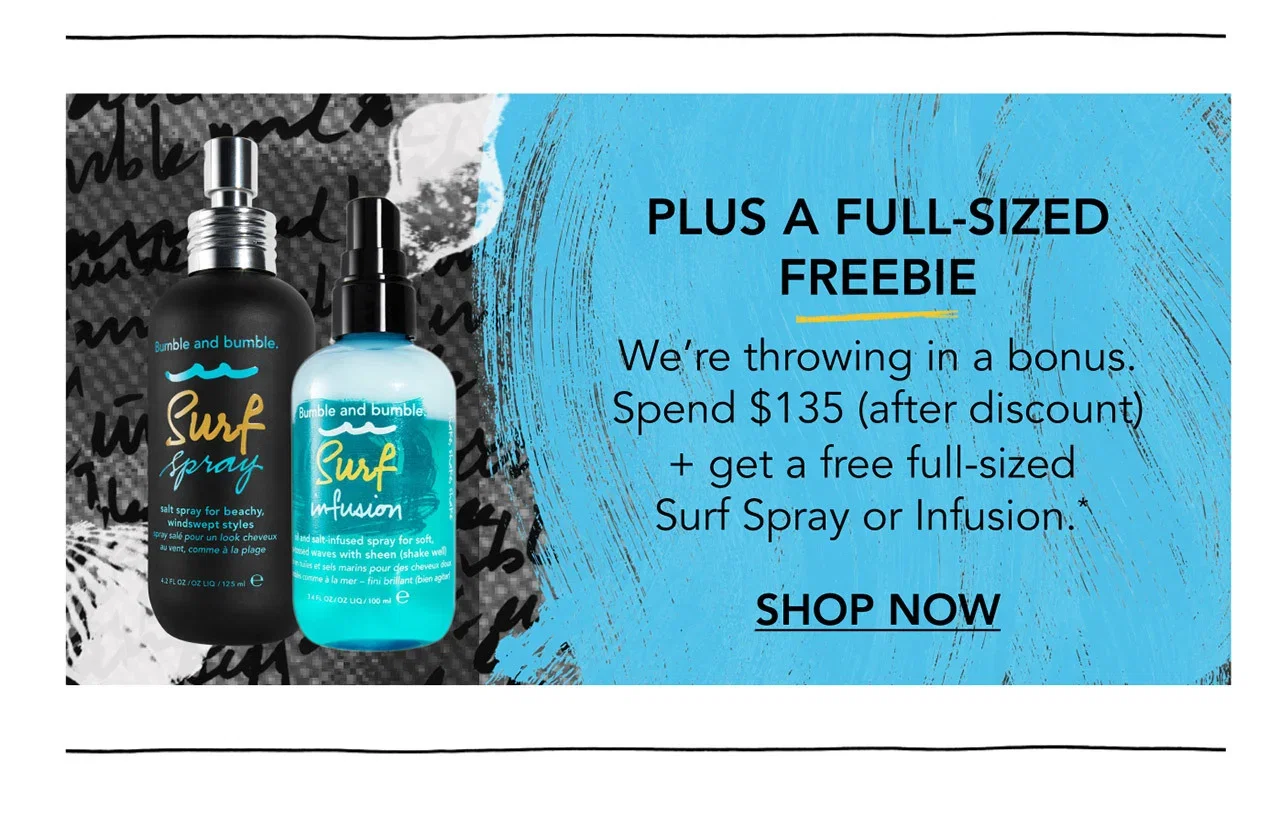 PLUS A FULL-SIZED FREEBIE | We’re throwing in a bonus. Spend $135 (after discount) + get a free full-sized Surf Spray or Infusion.* | SHOP NOW PLUS A FULL-SIZED FREEBIE | We’re throwing in a bonus. Spend $135 (after discount) + get a free full-sized Surf Spray or Infusion.* | SHOP NOW