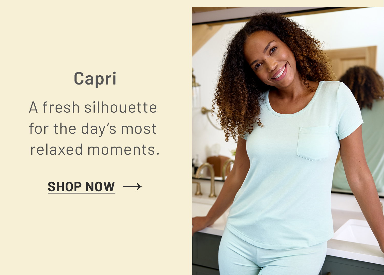 Capri. A fresh silhouette for the day's most relaxed moments. SHOP NOW >>