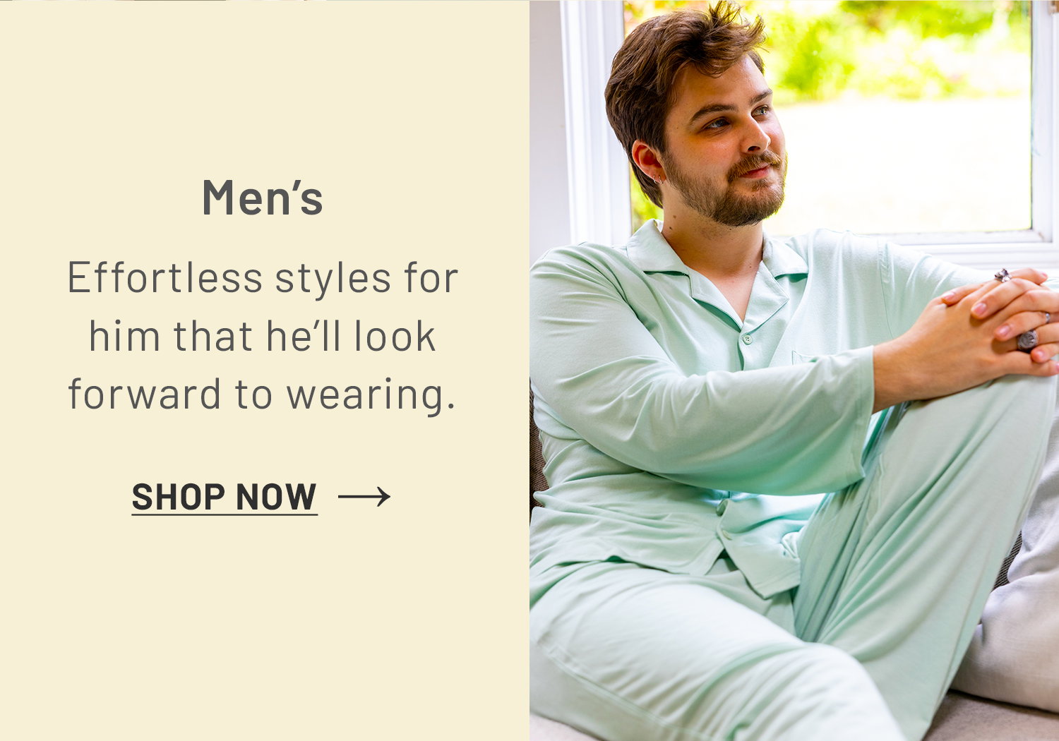 Men’s. Effortless styles for him that he'll look forward to wearing. SHOP NOW >>​