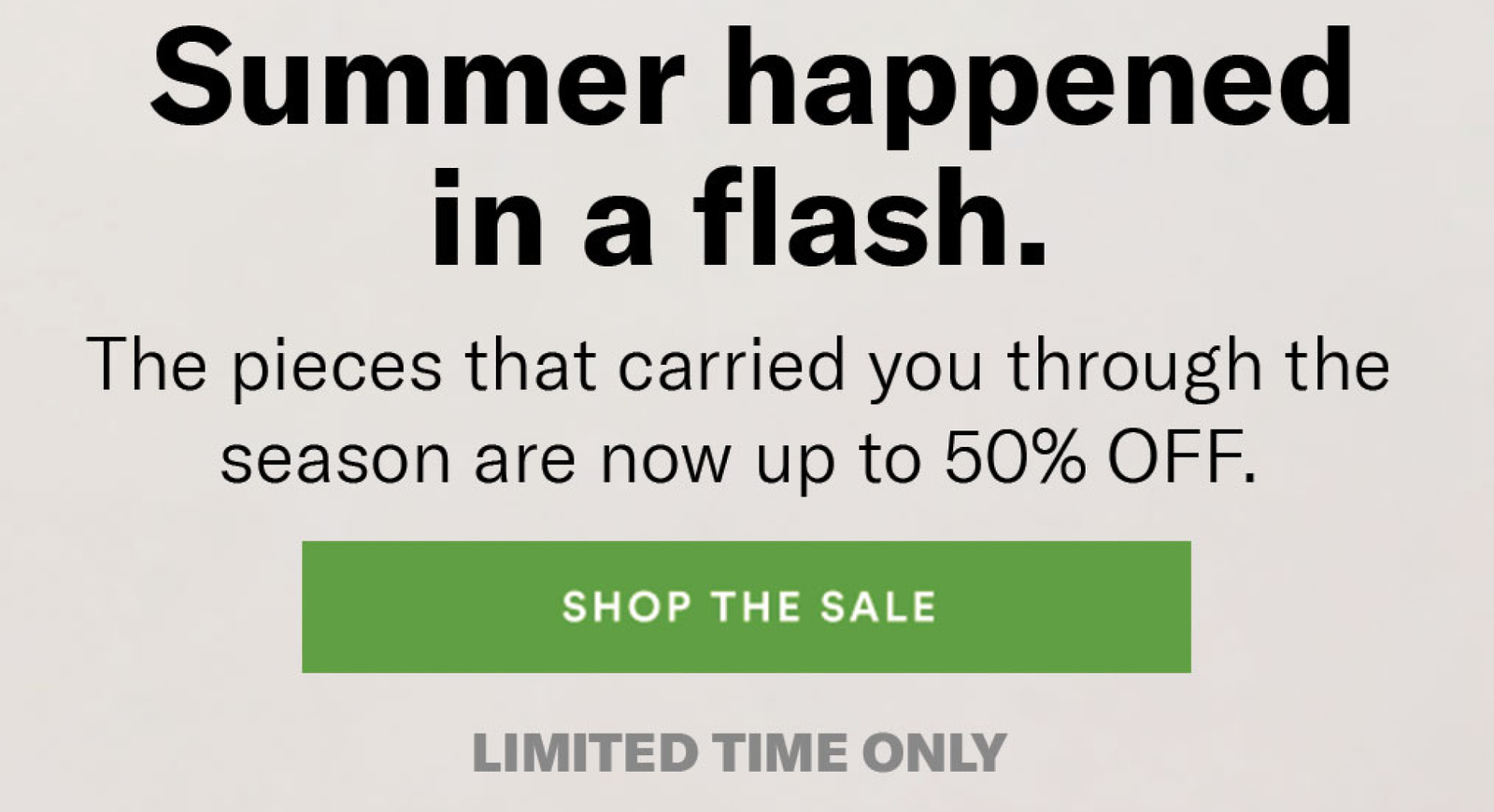 Summer happened in a flash. The pieces that carried you through the season are now up to 50% OFF. [SHOP THE SALE]