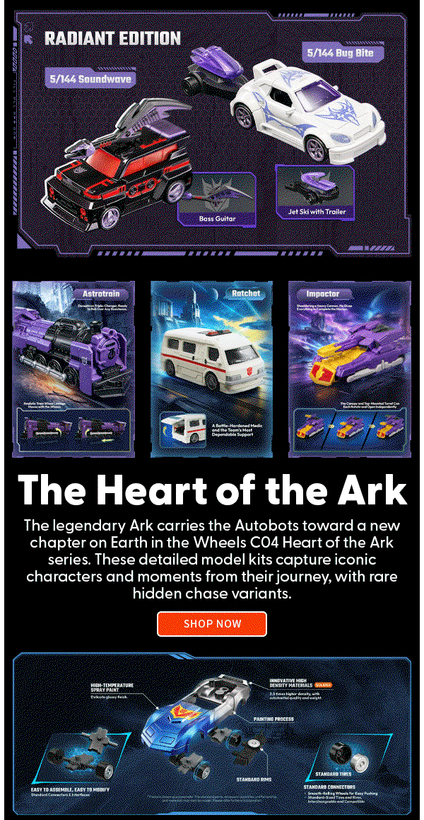 Headline: The Heart of the Ark   Subtext: The legendary Ark carries the Autobots toward a new chapter on Earth in the Wheels C04 Heart of the Ark series. These detailed model kits capture iconic characters and moments from their journey, with rare hidden chase variants.