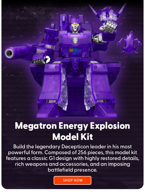 Headline: Megatron Energy Explosion Model Kit  Subtext:  Build the legendary Decepticon leader in his most powerful form. Composed of 256 pieces, this model kit features a classic G1 design with highly restored details, rich weapons and accessories, and an imposing battlefield presence. SHOP NOW 