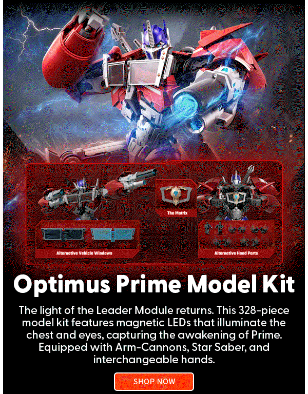 Headline: Optimus Prime Model Kit  Subtext: The light of the Leader Module returns. This 328-piece model kit features magnetic LEDs that illuminate the chest and eyes, capturing the awakening of Prime. Equipped with Arm-Cannons, Star Saber, and interchangeable hands. SHOP NOW 