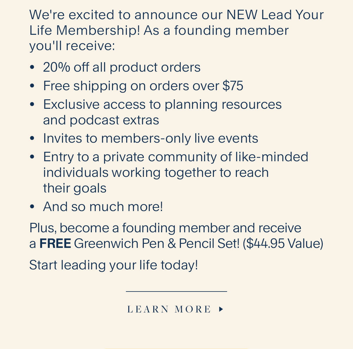 We're excited to announce our NEW Lead Your Life Membership! As a founding member you'll receive: 20% off all product orders, Free shipping on orders over $75, Exclusive access to planning resources and podcast extras; Invites to members-only live events, Entry to a private community of like-minded individuals working together to reach their goals, And so much more! Plus, become a founding member and receive a FREE Greenwich Pen & Pencil Set! ($44.95 Value). Start leading your life today! Learn More.