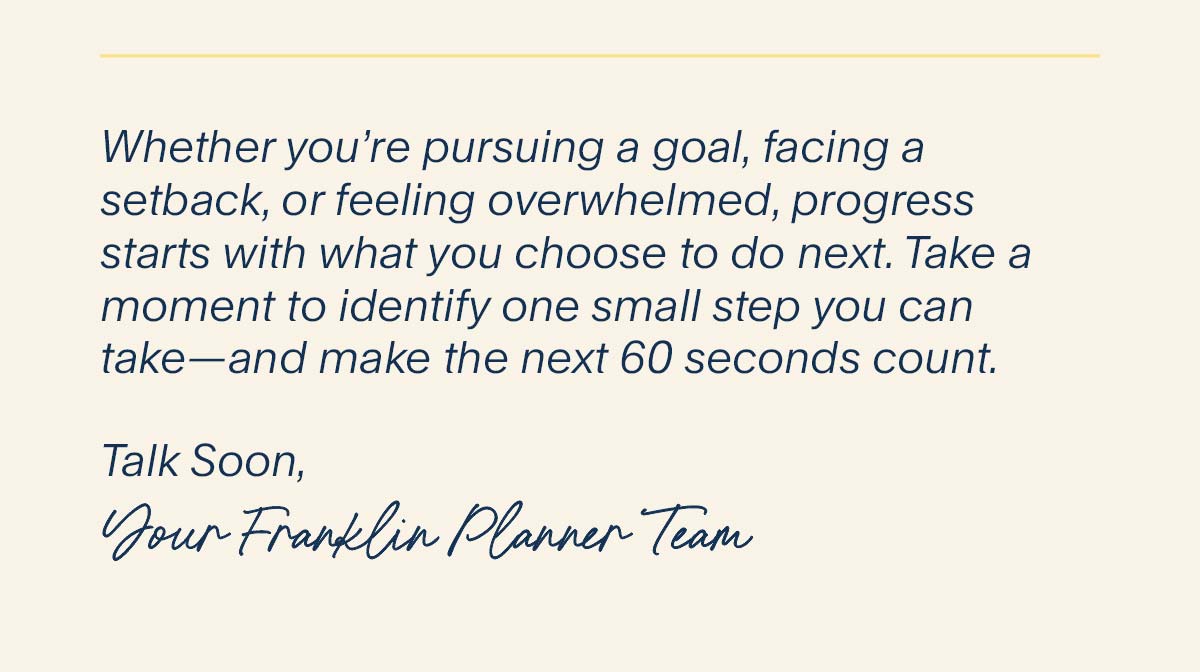 Whether you’re pursuing a goal, facing a setback, or feeling overwhelmed, progress starts with what you choose to do next. Take a moment to identify one small step you can take—and make the next 60 seconds count. Talk Soon,  Your FranklinPlanner Team.