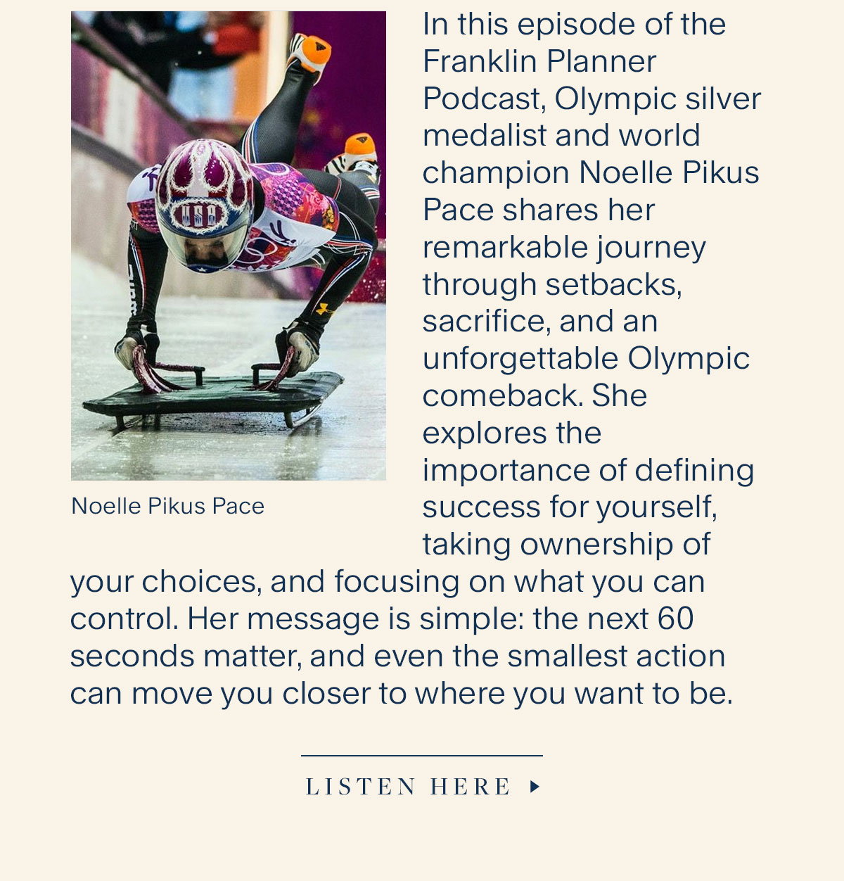 In this episode of the Franklin Planner Podcast, Olympic silver medalist and world champion Noelle Pikus Pace shares her remarkable journey through setbacks, sacrifice, and an unforgettable Olympic comeback. She explores the importance of defining success for yourself, taking ownership of your choices, and focusing on what you can control. Her message is simple: the next 60 seconds matter, and even the smallest action can move you closer to where you want to be. Listen Here.