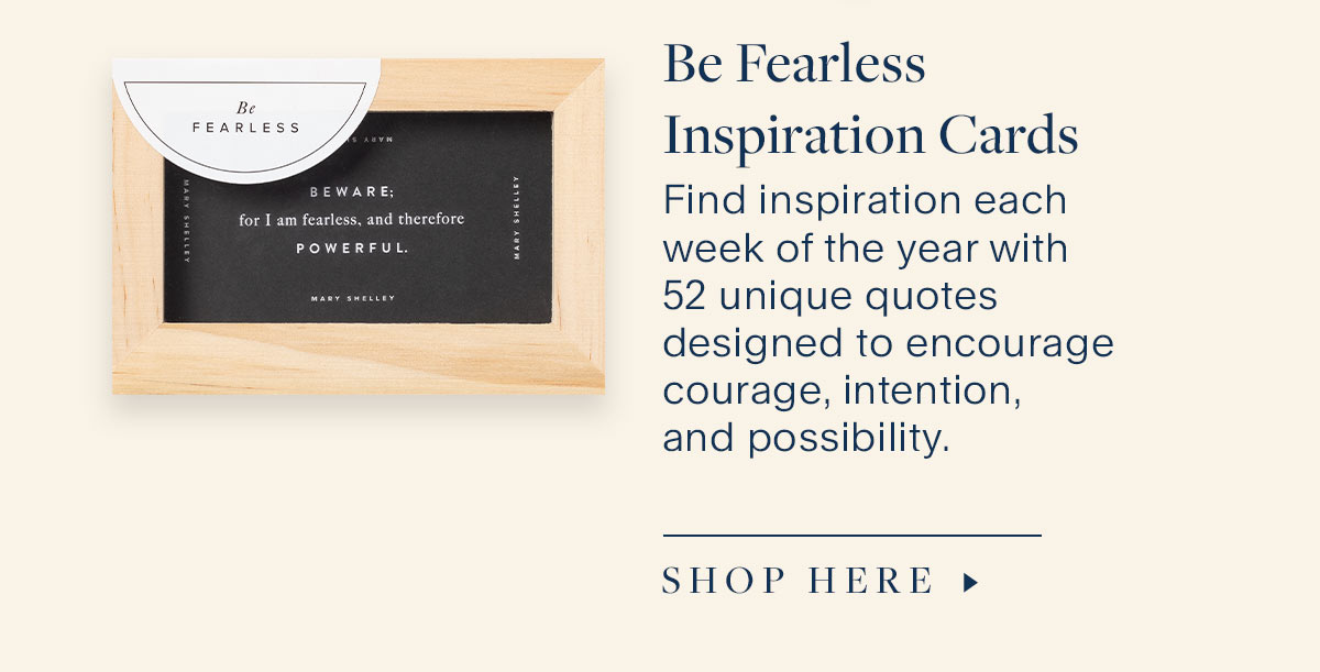 Be Fearless Inspiration Cards. Find inspiration each week of the year with 52 unique quotes designed to encourage courage, intention, and possibility.  Shop Here.