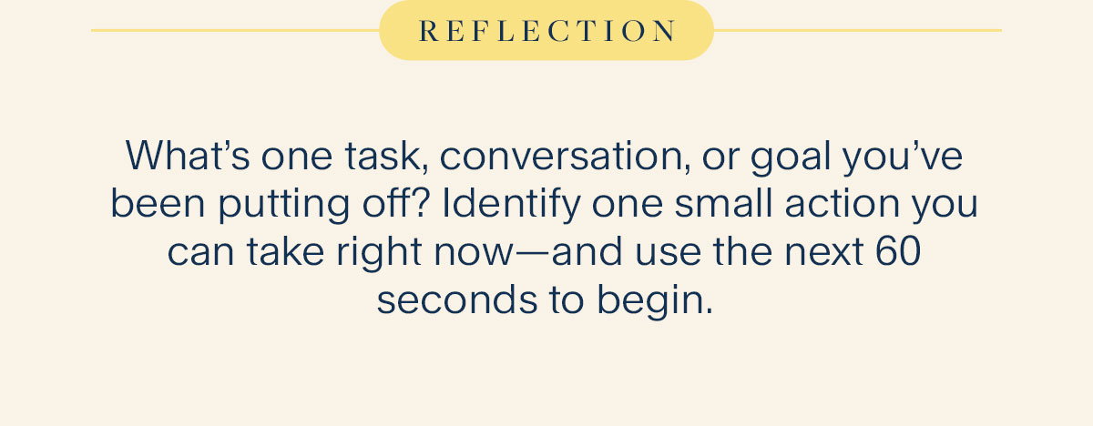 Reflection. What’s one task, conversation, or goal you’ve been putting off? Identify one small action you can take right now—and use the next 60 seconds to begin.