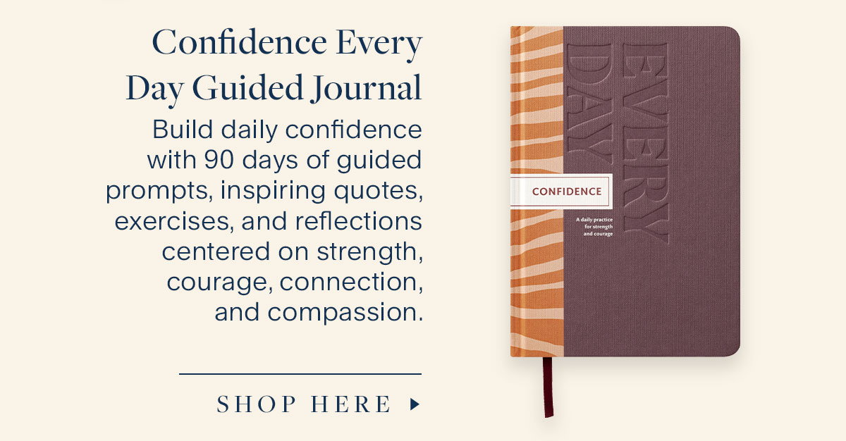 Confidence Every Day Guided Journal.  Build daily confidence with 90 days of guided prompts, inspiring quotes, exercises, and reflections centered on strength, courage, connection, and compassion. Shop Here.