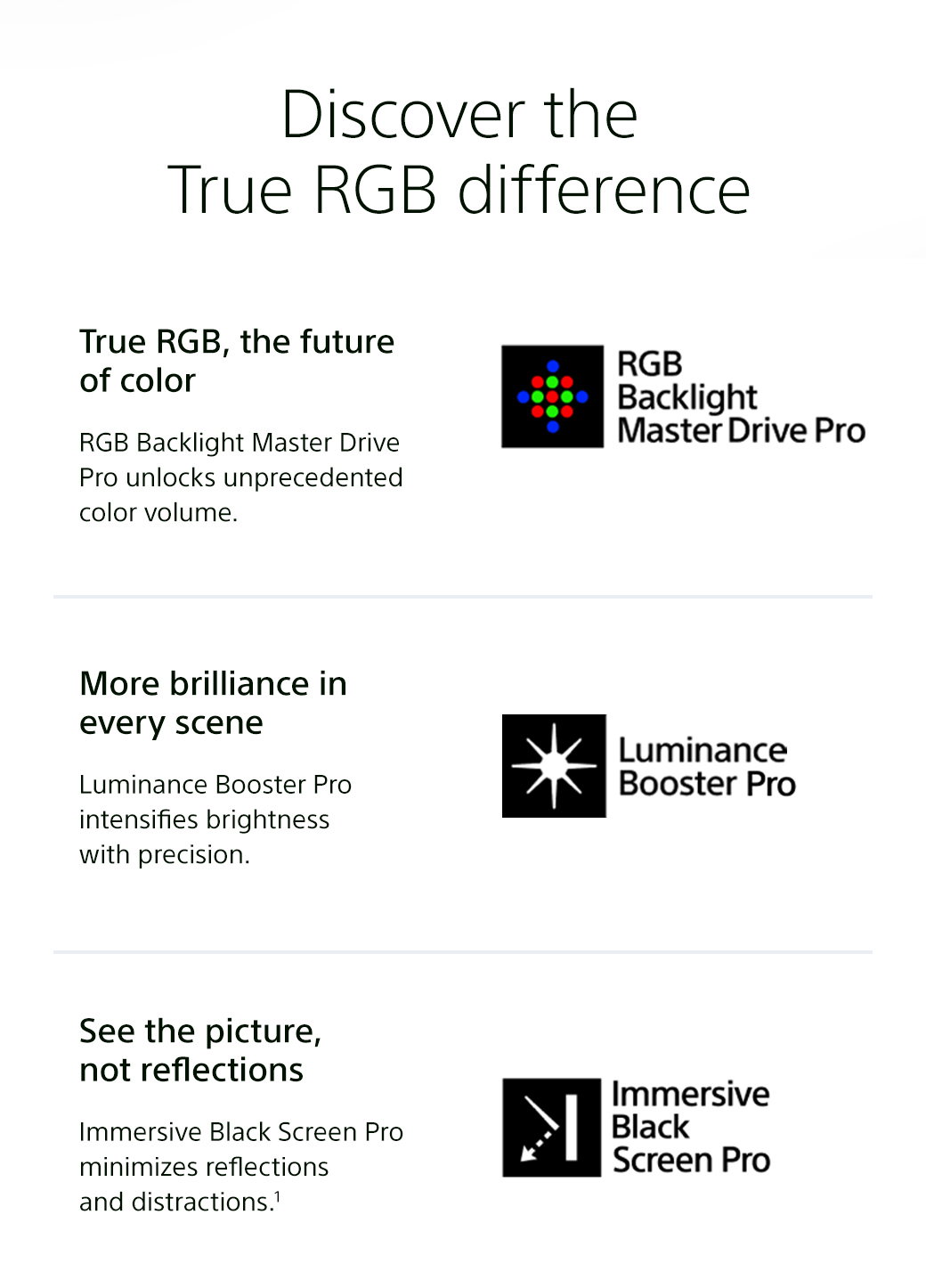 Discover the True RGB difference | True RGB, the future of color - RGB Backlight Master Drive Pro unlocks unprecedented color volume. RGB Backlight Master Drive Pro | More brilliance in every scene - Luminance Booster intensifies brightness with precision. Luminance Booster Pro | See the picture, not reflections - Immersive Black Screen Pro minimizes reflections and distractions. (This feature is not available on the 115-inch model)1 Immersive Black Screen Pro
