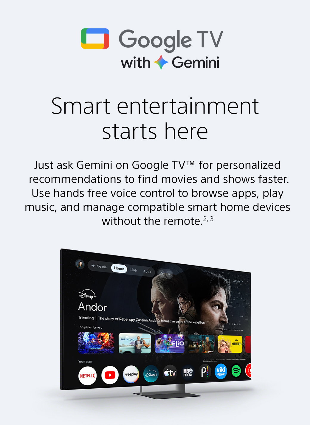 Google TV with Gemini | Smart entertainment starts here | Just ask Gemini on Google TV TM for personalized recommendations to find movies and shows faster. Use hands free voice control to browse apps, play music, and manage compatible smart home devices without the remote. 2, 3
