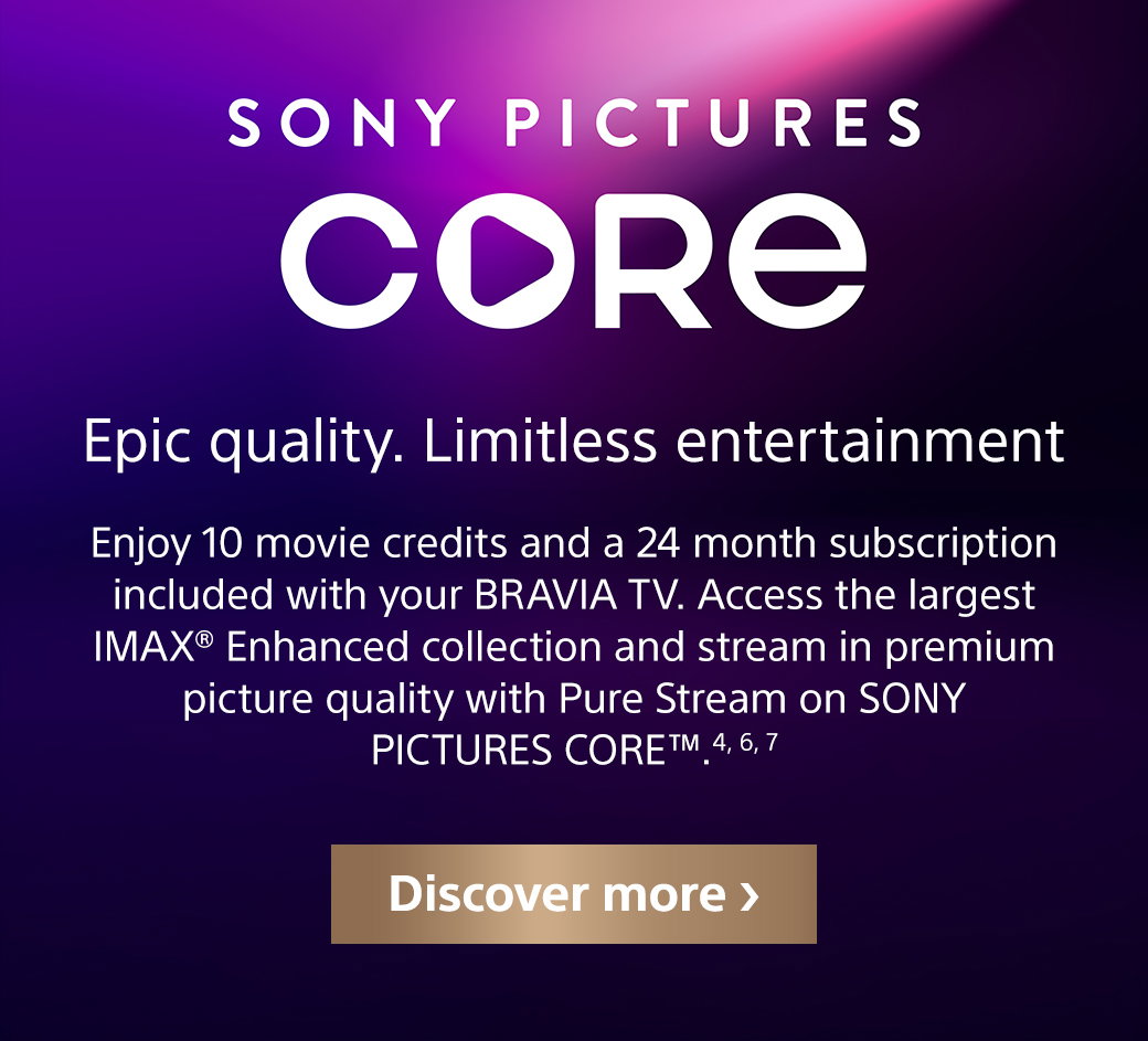 Sony Pictures Core | Epic quality. Limitless entertainment | Enjoy 10 movie credits and 24 month subscription included with your Bravia TV. Access the largest IMAX Enhanced collection and stream in premium picture quality with Pure Stream on Sony Pictures Core TM. 4, 6, 7 | Discover more