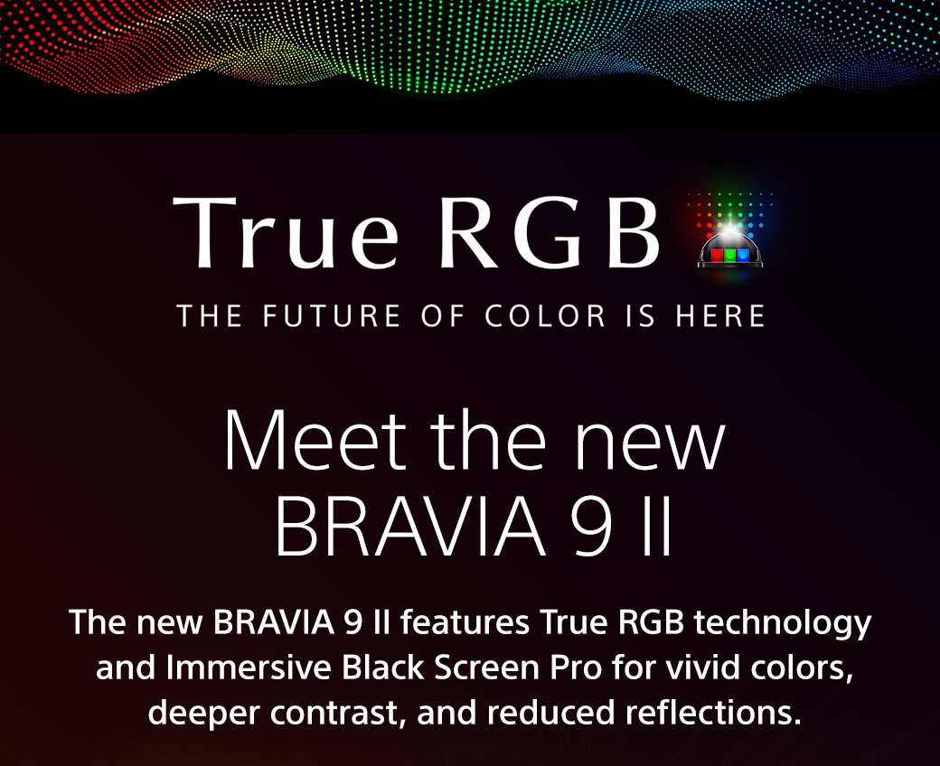 True RGB | The Future Of Color Is Here | Meet the new Bravia 9 II | The new Bravia 9 II features True RGB and Immersive Black Screen Pro for vivid colors, deeper contrast, and reduced reflections.