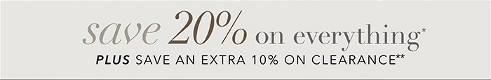 SAVE 20% on everything* + Save an EXTRA 10% on Clearance**
