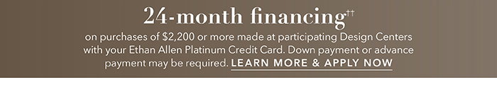 24-month financing†† with the Ethan Allen Platinum Credit Card. Select to learn more and apply.