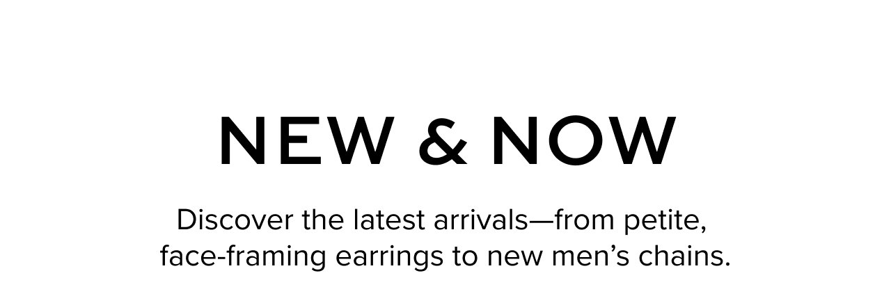 New & Now: Discover the latest arrivals—from petite, face-framing earrings to new men’s chains.