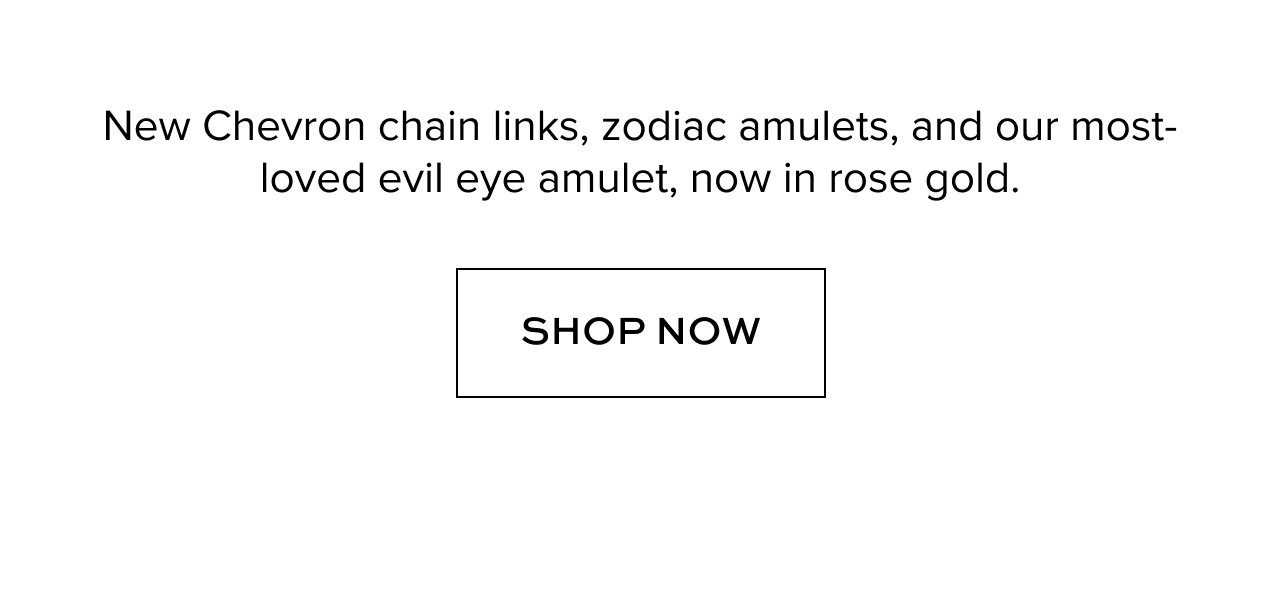 New Chevron chain links, zodiac amulets, and our most-loved evil eye amulet, now in rose gold.